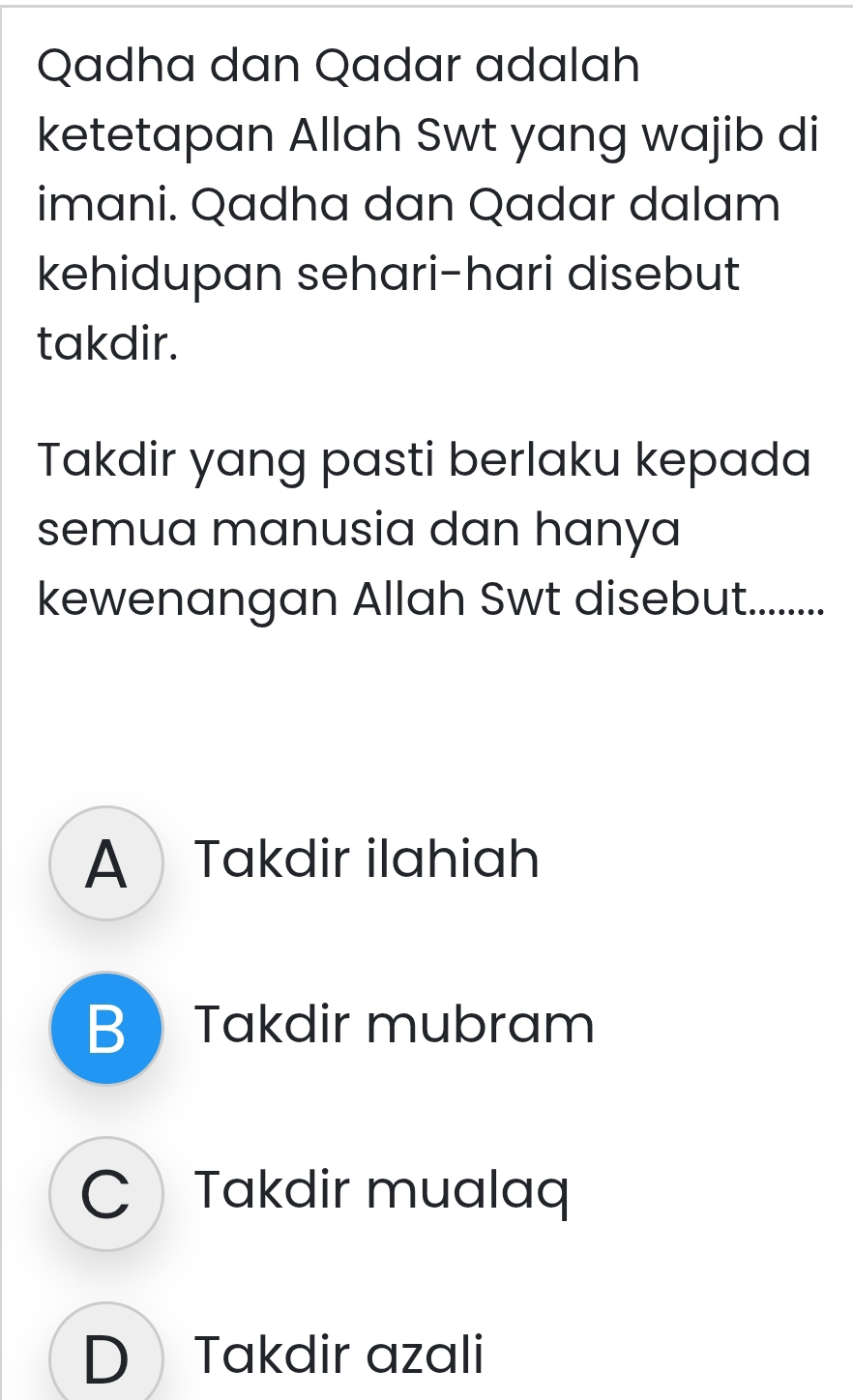 Qadha dan Qadar adalah
ketetapan Allah Swt yang wajib di
imani. Qadha dan Qadar dalam
kehidupan sehari-hari disebut
takdir.
Takdir yang pasti berlaku kepada
semua manusia dan hanya
kewenangan Allah Swt disebut.........
A Takdir ilahiah
BTakdir mubram
C Takdir mualaq
D Takdir azali