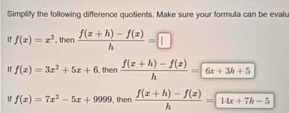 Simplify the following difference quotients. Make sure your formula can be evalu 
If f(x)=x^2 , then  (f(x+h)-f(x))/h =□
If f(x)=3x^2+5x+6 , then  (f(x+h)-f(x))/h =6x+3h+5
If f(x)=7x^2-5x+9999 , then  (f(x+h)-f(x))/h =14x+7h-5