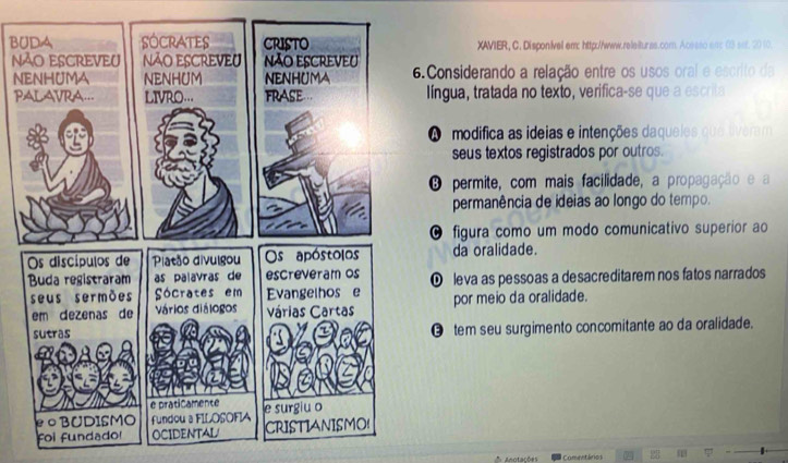 BUXAVIER, C. Disponivel em: http://www.rolaiturss.com. A
N. Considerando a relação entre os usOs 
N
P língua, tratada no texto, verifica-se que
A modifica as ideias e intenções daqueles
seus textos registrados por outros.
O permite, com mais facilidade, a propagação e
permanência de ideias ao longo do tempo.
O figura como um modo comunicativo superior ao
da oralidade.
O leva as pessoas a desacreditarem nos fatos narrados
por meio da oralidade.
⑲ tem seu surgimento concomitante ao da oralidade.
Anotações Comentários