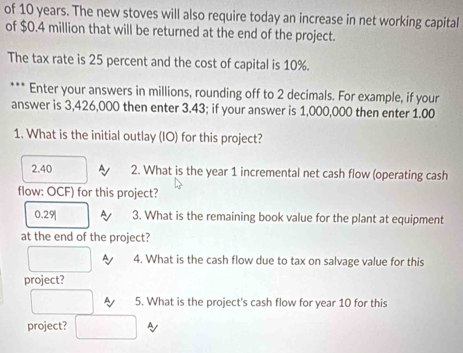 of 10 years. The new stoves will also require today an increase in net working capital
of $0.4 million that will be returned at the end of the project.
The tax rate is 25 percent and the cost of capital is 10%.
Enter your answers in millions, rounding off to 2 decimals. For example, if your
answer is 3,426,000 then enter 3.43; if your answer is 1,000,000 then enter 1.00
1. What is the initial outlay (IO) for this project?
2.40 A 2. What is the year 1 incremental net cash flow (operating cash
flow: OCF) for this project?
0.29| A 3. What is the remaining book value for the plant at equipment
at the end of the project?
A 4. What is the cash flow due to tax on salvage value for this
project?
A 5. What is the project's cash flow for year 10 for this
project? A