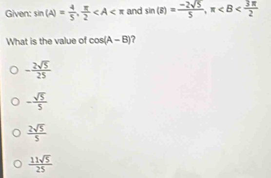 Given: sin (A)= 4/5 ,  π /2  and sin (B)= (-2sqrt(5))/5 , π
What is the value of cos (A-B) 2
- 2sqrt(5)/25 
- sqrt(5)/5 
 2sqrt(5)/5 
 11sqrt(5)/25 