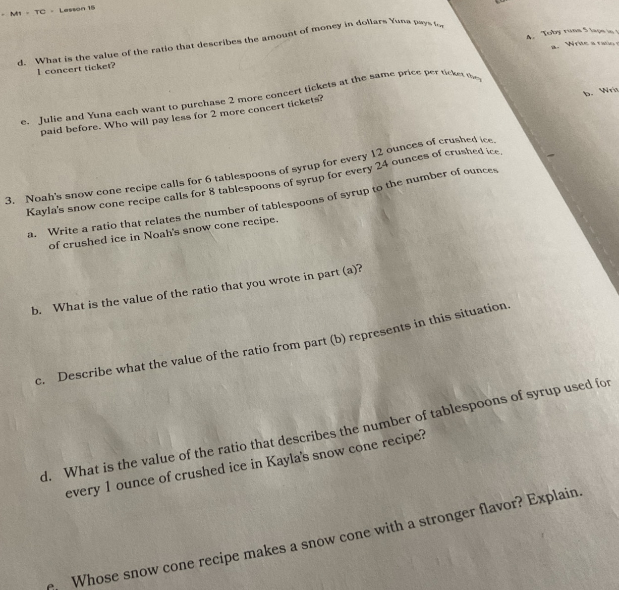 = M1 = TC - Lesson 15 
A. Toby runs 5 laps in 
d. What is the value of the ratio that describes the amount of money in dollars Yuna pays fo 
a. Write a ratio 
1 concert ticket? 
b. Writ 
e. Julie and Yuna each want to purchase 2 more concert tickets at the same price per ticket the 
paid before. Who will pay less for 2 more concert tickets? 
3. Noah's snow cone recipe calls for 6 tablespoons of syrup for every 12 ounces of crushed ice 
Kayla's snow cone recipe calls for 8 tablespoons of syrup for every 24 ounces of crushed ice 
a. Write a ratio that relates the number of tablespoons of syrup to the number of ounces 
of crushed ice in Noah's snow cone recipe. 
b. What is the value of the ratio that you wrote in part (a)? 
c. Describe what the value of the ratio from part (b) represents in this situation 
d. What is the value of the ratio that describes the number of tablespoons of syrup used for 
every 1 ounce of crushed ice in Kayla's snow cone recipe? 
Whose snow cone recipe makes a snow cone with a stronger flavor? Explain