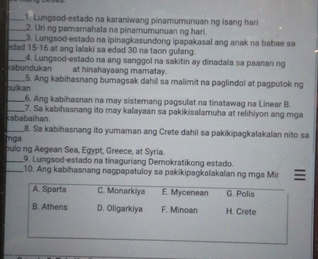 Lungsod-estado na karaniwang pinamumunuan ng isang hari
_2. Uri ng pamamahala na pinamumunuan ng hari.
_3. Lungsod-estado na ipinagkasundong ipapakasal ang anak na babae sa
edad 15-16 at ang lalaki sa edad 30 na taon gulang.
_4. Lungsod-estado na ang sanggol na sakitin ay dinadala sa paanan ng
kabundukan at hinahayaang mamatay.
_5. Ang kabihasnang bumagsak dahil sa malimit na paglindol at pagputok ng
bulkan
_6. Ang kabihasnan na may sistemang pagsulat na tinatawag na Linear B.
_7. Sa kabihasnang ito may kalayaan sa pakikisalamuha at relihiyon ang mga
kababaihan.
_8. Sa kabihasnang ito yumaman ang Crete dahil sa pakikipagkalakalan nito sa
mga
bulo ng Aegean Sea, Egypt, Greece, at Syria.
_9. Lungsod-estado na tinaguriang Demokratikong estado.
_10. Ang kabihasnang nagpapatuloy sa pakikipagkalakalan ng mga Mir
A. Sparta C. Monarkiya E. Mycenean G. Polis
B. Athens D. Oligarkiya F. Minoan H. Crete