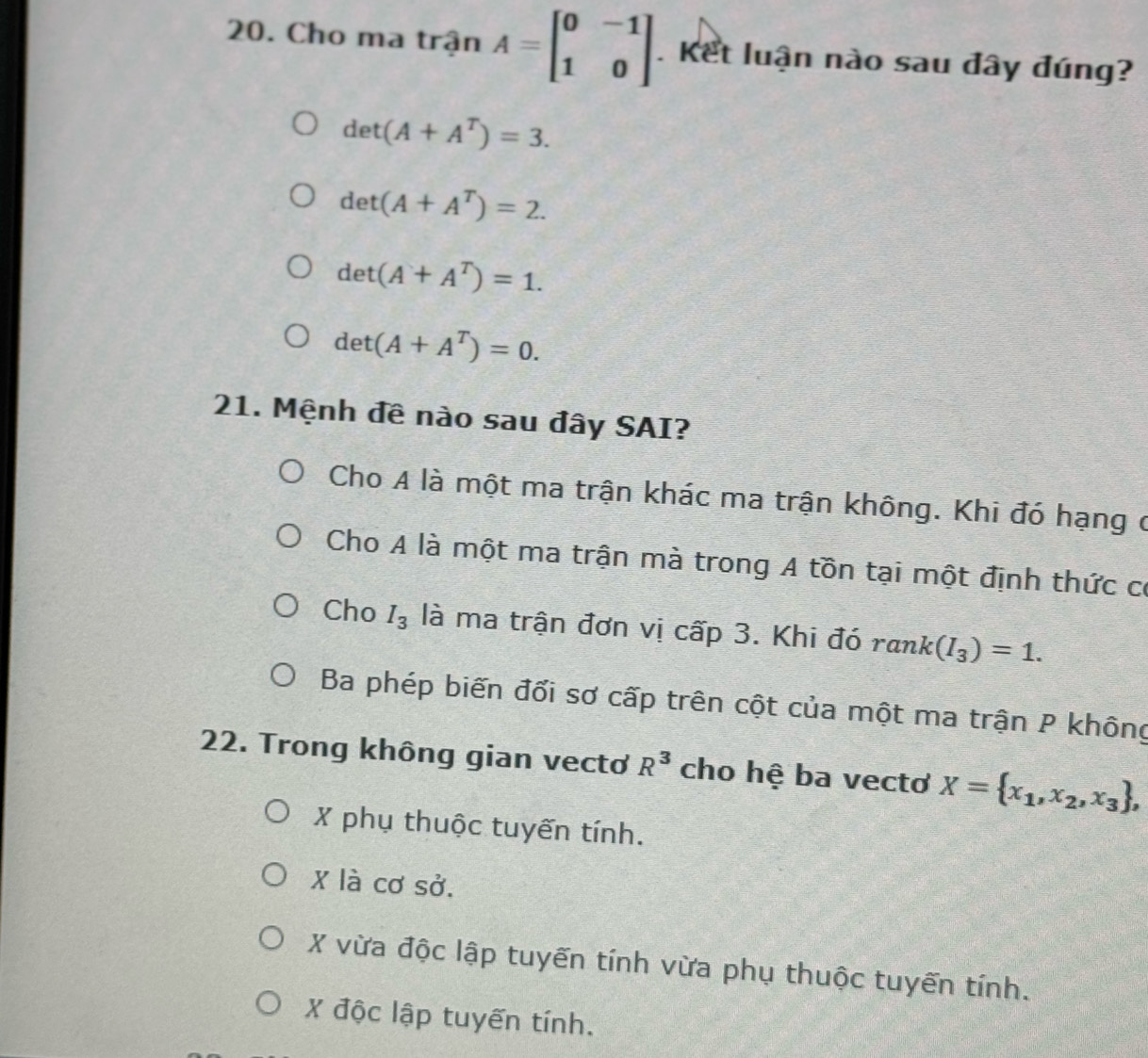 Cho ma trận A=beginbmatrix 0&-1 1&0endbmatrix. Kết luận nào sau đây đúng?
det(A+A^T)=3.
det(A+A^T)=2.
det(A+A^T)=1.
det(A+A^T)=0. 
21. Mệnh đê nào sau đây SAI?
Cho A là một ma trận khác ma trận không. Khi đó hạng ở
Cho A là một ma trận mà trong A tồn tại một định thức có
Cho I_3 là ma trận đơn vị cấp 3. Khi đó rank(I_3)=1.
Ba phép biến đối sơ cấp trên cột của một ma trận P không
22. Trong không gian vecto R^3 cho hệ ba vectơ X= x_1,x_2,x_3 ,
X phụ thuộc tuyến tính.
X là cơ sở.
X vừa độc lập tuyến tính vừa phụ thuộc tuyến tính.
X độc lập tuyến tính.