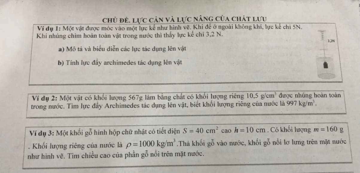 chủ đẻ. lực cản và lực nâng của chát lưu 
Ví dụ 1: Một vật được móc vào một lực kế như hình vẽ. Khi để ở ngoài không khí, lực kế chi 5N. 
Khi nhúng chìm hoàn toàn vật trong nước thì thấy lực kế chỉ 3, 2 N. 
3,2N 
a) Mô tả và biểu diễn các lực tác dụng lên vật 
b) Tính lực đầy archimedes tác dụng lên vật 
Ví dụ 2: Một vật có khối lượng 567g làm bằng chất có khối lượng riêng 10, 5g/cm^3 được nhúng hoàn toàn 
trong nước. Tìm lực đẩy Archimedes tác dụng lên vật, biết khối lượng riêng của nước là 997kg/m^3. 
Ví dụ 3: Một khối gỗ hình hộp chữ nhật có tiết diện S=40cm^2 cao h=10cm. Có khối lượng m=160 g 
. Khối lượng riêng của nước là rho =1000kg/m^3.Thả khối gỗ vào nước, khối gỗ nổi lơ lưng trên mặt nước 
như hình vẽ. Tìm chiều cao của phần gỗ nổi trên mặt nước.