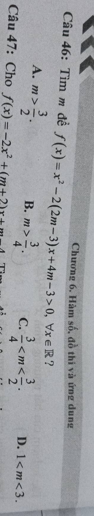 Chương 6. Hàm số, đồ thi và ứng dung
Câu 46: Tìm m đề f(x)=x^2-2(2m-3)x+4m-3>0, forall x∈ R ?
A. m> 3/2 .
B. m> 3/4 .
C.  3/4  .
D. 1 . 
Cau47 : Cho f(x)=-2x^2+(m+2)x+m-4