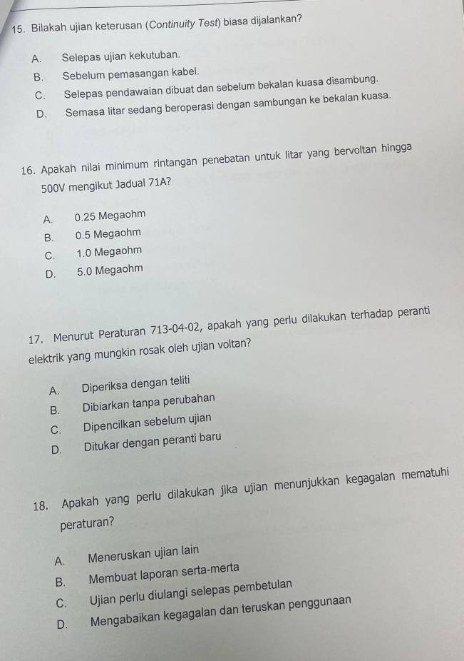 Bilakah ujian keterusan (Continuity Test) biasa dijalankan?
A. Selepas ujian kekutuban.
B. Sebelum pemasangan kabel.
C. Selepas pendawaian dibuat dan sebelum bekalan kuasa disambung.
D. Semasa litar sedang beroperasi dengan sambungan ke bekalan kuasa.
16. Apakah nilai minimum rintangan penebatan untuk litar yang bervoltan hingga
500V mengikut Jadual 71A?
A. 0.25 Megaohm
B. 0.5 Megaohm
C. 1.0 Megaohm
D. 5.0 Megaohm
17. Menurut Peraturan 713-04-02, apakah yang perlu dilakukan terhadap peranti
elektrik yang mungkin rosak oleh ujian voltan?
A. Diperiksa dengan teliti
B. Dibiarkan tanpa perubahan
C. Dipencilkan sebelum ujian
D. Ditukar dengan peranti baru
18. Apakah yang perlu dilakukan jika ujian menunjukkan kegagalan mematuhi
peraturan?
A. Meneruskan ujian lain
B. Membuat laporan serta-merta
C. Ujian perlu diulangi selepas pembetulan
D. Mengabaikan kegagalan dan teruskan penggunaan