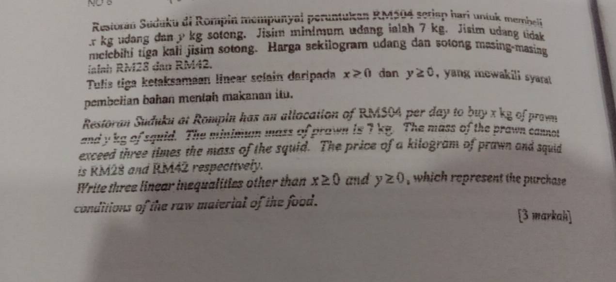 NOB 
Restorán Suduku di Rompin mempunyal peruntukan RM504 seriep hari untuk membeli 
. r kg udang dan p kg sotong. Jisim minimum udang ialah 7 kg. Jisim udang tidak 
melebihi tiga kali jisim sotong. Harga sekilogram udang dan sotong masing-masing 
Ialah RM28 dan RM42. 
Tulis tiga ketaksamaan linear solain daripada x≥ 0 dan y≥ 0 , yang mewakili syarat 
pembelian bahan mentah makanan itu. 
Restoran Suduku at Rompin has an allocation of RMS04 per day to buy x kg of prown 
and y kg of squid. The minimum mass of prawn is 7 kg. The mass of the prawn cannot 
exceed three times the mass of the squid. The price of a kilogram of prawn and squid 
is RM28 and RM42 respectively. 
Write three linear inequalities other than x≥ 0 and y≥ 0 , which represent the purchase 
conditions of the raw material of the food. 
[3 markah]