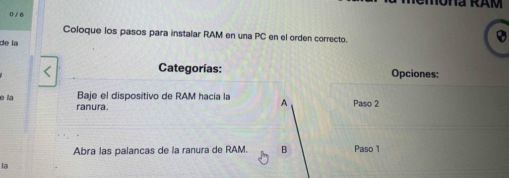 Ona RAM 
0 / 6 
Coloque los pasos para instalar RAM en una PC en el orden correcto. 
de la 
Categorías: Opciones: 
e la Baje el dispositivo de RAM hacia la A Paso 2 
ranura. 
Abra las palancas de la ranura de RAM. B Paso 1 
la