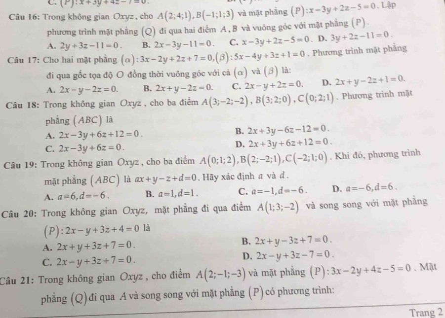 C. (P):x+3y+4z-7=0.
Câu 16: Trong không gian Oxyz , cho A(2;4;1),B(-1;1;3) và mặt phẳng P ):x-3y+2z-5=0. Lập
phương trình mặt phẳng (Q) đi qua hai điểm A , B và vuông góc với mặt phẳng (P).
A. 2y+3z-11=0. B. 2x-3y-11=0. C. x-3y+2z-5=0. D. 3y+2z-11=0.
Câu 17: Cho hai mặt phẳng (α) 3x-2y+2z+7=0,(beta ):5x-4y+3z+1=0. Phương trình mặt phẳng
đi qua gốc tọa độ O đồng thời vuông góc với cả (α) và (3) là:
A. 2x-y-2z=0. B. 2x+y-2z=0. C. 2x-y+2z=0. D. 2x+y-2z+1=0.
Câu 18: Trong không gian Oxyz , cho ba điểm A(3;-2;-2),B(3;2;0),C(0;2;1). Phương trình mặt
phẳng (ABC) là
A. 2x-3y+6z+12=0.
B. 2x+3y-6z-12=0.
C. 2x-3y+6z=0.
D. 2x+3y+6z+12=0.
Câu 19: Trong không gian Oxyz , cho ba điểm A(0;1;2),B(2;-2;1),C(-2;1;0). Khi đó, phương trình
mặt phẳng (ABC) là ax+y-z+d=0. Hãy xác định a và d .
A. a=6,d=-6. B. a=1,d=1. C. a=-1,d=-6. D. a=-6,d=6.
Câu 20: Trong không gian Oxyz, mặt phẳng đi qua điểm A(1;3;-2) và song song với mặt phẳng
(P): 2x-y+3z+4=0 là
A. 2x+y+3z+7=0.
B. 2x+y-3z+7=0.
C. 2x-y+3z+7=0.
D. 2x-y+3z-7=0.
Câu 21: Trong không gian Oxyz , cho điểm A(2;-1;-3) và mặt phằng (P): 3x-2y+4z-5=0. Mặt
phẳng (Q) đi qua A và song song với mặt phẳng (P)có phương trình:
Trang 2