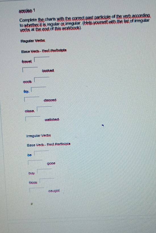 xecciso 1 
Complete the charts with the correct past participle of the verb according 
to whether it is regular or irregular. (Helo yourself with the list of irregular 
verbs at the end of this workbook). 
Regular Verhs 
Bace Vera - Bast Bactinipia 
Aravel □ 
□ lonked
-re^k □
2.□°
□ 
□ donced 
close □ 
□ wrinhed 
lrregular Vedhs 
Bace Verk - Bast Bactinïpie 
be □ 
□ gooe 
buy □ 
thick □ 
□ naught