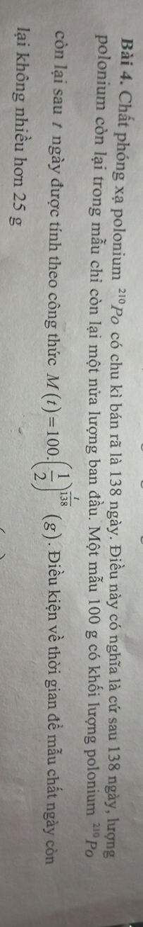 Chất phóng xạ polonium^(210)Pc ó có chu kì bán rã là 138 ngày. Điều này có nghĩa là cứ sau 138 ngày, lượng 
polonium còn lại trong mẫu chỉ còn lại một nửa lượng ban đầu. Một mẫu 100 g có khối lượng polonium -'' Po 210
còn lại sau # ngày được tính theo công thức M(t)=100.( 1/2 )^ t/138 (g). Điều kiện về thời gian để mẫu chất ngày còn 
lại không nhiều hơn 25 g