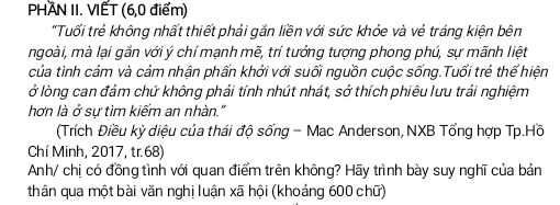 PHAN II. VIẾT (6,0 điểm) 
"Tuổối trẻ không nhất thiết phải gắn liền với sức khỏe và vẻ tráng kiện bên 
ngoài, mà lại gắn với ý chí mạnh mẽ, trí tưởng tượng phong phú, sự mãnh liệt 
của tình cảm và cảm nhận phấn khởi với suối nguồn cuộc sống.Tuổi trẻ thể hiện 
ở lòng can đảm chứ không phải tính nhút nhát, sở thích phiêu lưu trải nghiệm 
hơn là ở sự tìm kiếm an nhàn." 
(Trích Điều kỳ diệu của thái độ sống - Mac Anderson, NXB Tổng hợp Tp.Hồ 
Chí Minh, 2017, tr. 68) 
Anh/ chị có đồng tình với quan điểm trên không? Hãy trình bày suy nghĩ của bản 
thân qua một bài văn nghị luận xã hội (khoảng 600 chữ)