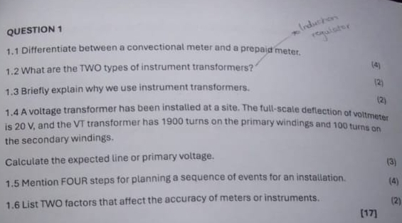 1.1 Differentiate between a convectional meter and a prepaid meter. 
1.2 What are the TWO types of instrument transformers? (4) 
(2) 
1.3 Briefly explain why we use instrument transformers. 
(2) 
1.4 A voltage transformer has been installed at a site. The full-scale deflection of voltmete 
is 20 V, and the VT transformer has 1900 turns on the primary windings and 100 turns on 
the secondary windings. 
Calculate the expected line or primary voltage. 
(3) 
1.5 Mention FOUR steps for planning a sequence of events for an installation. (4) 
1.6 List TWO factors that affect the accuracy of meters or instruments. (2) 
[17]