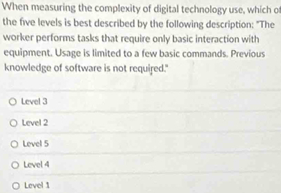 When measuring the complexity of digital technology use, which of
the five levels is best described by the following description: "The
worker performs tasks that require only basic interaction with
equipment. Usage is limited to a few basic commands. Previous
knowledge of software is not required."
Level 3
Level 2
Level 5
Level 4
Level 1