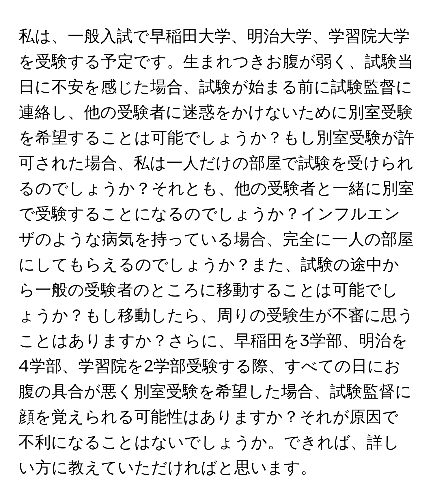 私は、一般入試で早稲田大学、明治大学、学習院大学を受験する予定です。生まれつきお腹が弱く、試験当日に不安を感じた場合、試験が始まる前に試験監督に連絡し、他の受験者に迷惑をかけないために別室受験を希望することは可能でしょうか？もし別室受験が許可された場合、私は一人だけの部屋で試験を受けられるのでしょうか？それとも、他の受験者と一緒に別室で受験することになるのでしょうか？インフルエンザのような病気を持っている場合、完全に一人の部屋にしてもらえるのでしょうか？また、試験の途中から一般の受験者のところに移動することは可能でしょうか？もし移動したら、周りの受験生が不審に思うことはありますか？さらに、早稲田を3学部、明治を4学部、学習院を2学部受験する際、すべての日にお腹の具合が悪く別室受験を希望した場合、試験監督に顔を覚えられる可能性はありますか？それが原因で不利になることはないでしょうか。できれば、詳しい方に教えていただければと思います。