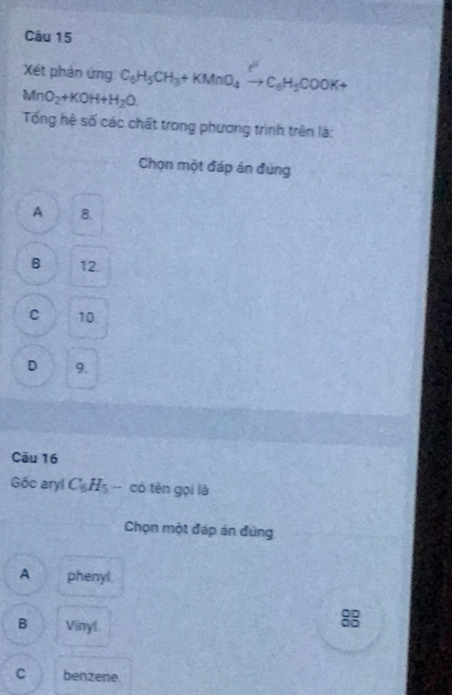 Xét phản ứng C_6H_5CH_3+KMnO_4to C_6H_5COOK+
MnO_2+KOH+H_2O. 
Tổng hệ số các chất trong phương trình trên là:
Chọn một đáp án đúng
A 8.
B 12.
C 10
D 9.
Câu 16
Gốc aryl C_6H_5 -- có tên gọi là
Chọn một đáp án đứng
A phenyl
B Vinyl
8
C benzene.