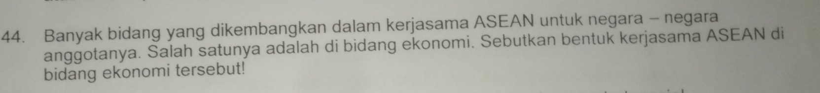 Banyak bidang yang dikembangkan dalam kerjasama ASEAN untuk negara - negara 
anggotanya. Salah satunya adalah di bidang ekonomi. Sebutkan bentuk kerjasama ASEAN di 
bidang ekonomi tersebut!