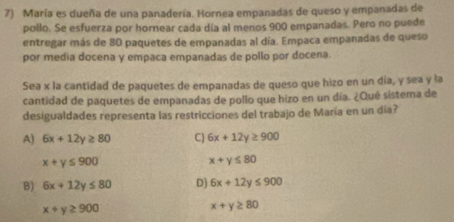 María es dueña de una panadería. Hornea empanadas de queso y empanadas de
pollo. Se esfuerza por hornear cada día al menos 900 empanadas. Pero no puede
entregar más de 80 paquetes de empanadas al día. Empaca empanadas de queso
por media docena y empaca empanadas de pollo por docena.
Sea x la cantidad de paquetes de empanadas de queso que hizo en un día, y sea y la
cantidad de paquetes de empanadas de pollo que hizo en un día. ¿Qué sistema de
desigualdades representa las restricciones del trabajo de María en un día?
A) 6x+12y≥ 80 C) 6x+12y≥ 900
x+y≤ 900
x+y≤ 80
B) 6x+12y≤ 80 D) 6x+12y≤ 900
x+y≥ 900
x+y≥ 80