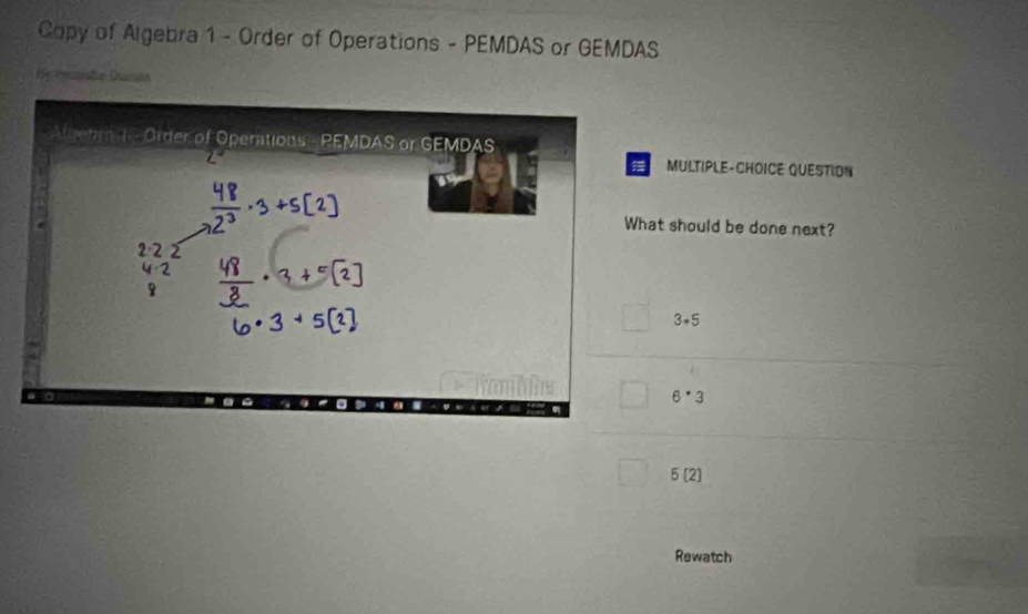 Copy of Algebra 1 - Order of Operations - PEMDAS or GEMDAS
E recaão Dusão
Algehr K - Order of Operations - PEMDAS or GEMDAS
MULTIPLE-CHOICE QUESTION
What should be done next?
2· 2
3+5
6^(·)3
5[2]
Rewatch