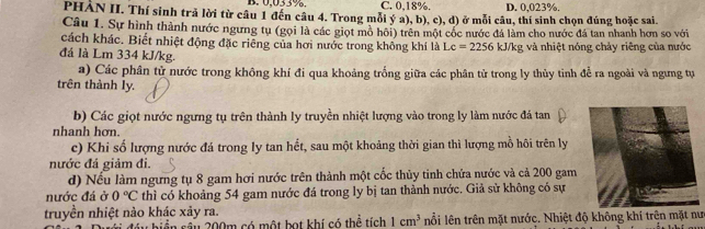 B. 0,033%. C. 0,18%. D. 0,023%.
PHÀN II. Thí sinh trả lời từ câu 1 đến câu 4. Trong mỗi ý a), b), c), d) ở mỗi câu, thí sinh chọn đúng hoặc sai.
Câu 1. Sự hình thành nước ngưng tụ (gọi là các giọt mô hôi) trên một cốc nước đá làm cho nước đá tan nhanh hơn so với
cách khác. Biết nhiệt động đặc riêng của hơi nước trong không khí là Lc=2256 kJ/kg và nhiệt nóng chảy riêng của nước
đá là Lm 334 kJ/kg.
a) Các phân tử nước trong không khí đi qua khoảng trống giữa các phân tử trong ly thủy tinh để ra ngoài và ngưng tự
trên thành ly.
b) Các giọt nước ngưng tụ trên thành ly truyền nhiệt lượng vào trong ly làm nước đá tan
nhanh hơn.
c) Khi số lượng nước đá trong ly tan hết, sau một khoảng thời gian thì lượng mồ hôi trên ly
nước đá giảm đi.
d) Nếu làm ngưng tụ 8 gam hơi nước trên thành một cốc thủy tinh chứa nước và cả 200 gam
nước đá ở 0°C thì có khoảng 54 gam nước đá trong ly bị tan thành nước. Giả sử không có sự
truyền nhiệt nào khác xảy ra.
đầu biển sâu 200m có một bọt khí có thể tích 1cm^3 nổi lên trên mặt nước. Nhiệt độ không khí trên mặt nưc