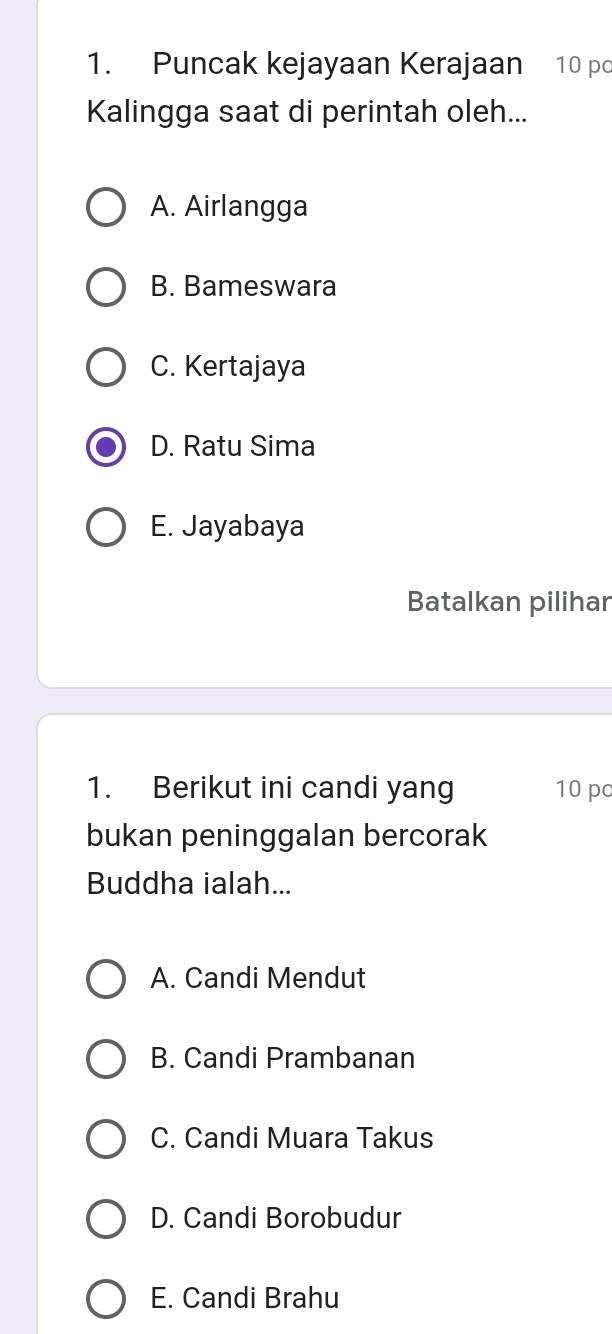 Puncak kejayaan Kerajaan 10 po
Kalingga saat di perintah oleh...
A. Airlangga
B. Bameswara
C. Kertajaya
D. Ratu Sima
E. Jayabaya
Batalkan pilihar
1. Berikut ini candi yang 10 po
bukan peninggalan bercorak
Buddha ialah...
A. Candi Mendut
B. Candi Prambanan
C. Candi Muara Takus
D. Candi Borobudur
E. Candi Brahu