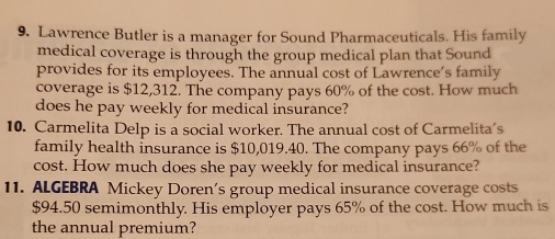 Lawrence Butler is a manager for Sound Pharmaceuticals. His family 
medical coverage is through the group medical plan that Sound 
provides for its employees. The annual cost of Lawrence’s family 
coverage is $12,312. The company pays 60% of the cost. How much 
does he pay weekly for medical insurance? 
10. Carmelita Delp is a social worker. The annual cost of Carmelita's 
family health insurance is $10,019.40. The company pays 66% of the 
cost. How much does she pay weekly for medical insurance? 
11. ALGEBRA Mickey Doren’s group medical insurance coverage costs
$94.50 semimonthly. His employer pays 65% of the cost. How much is 
the annual premium?