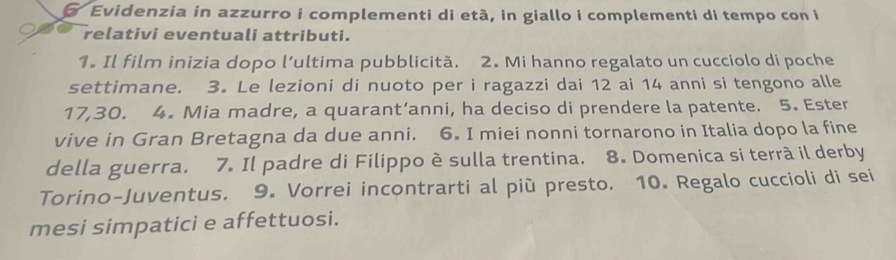 Evidenzia in azzurro i complementi di età, in giallo i complementi di tempo con i 
relativi eventuali attributi. 
1. Il film inizia dopo l’ultima pubblicitã. 2. Mi hanno regalato un cucciolo di poche 
settimane. 3. Le lezioni di nuoto per i ragazzi dai 12 ai 14 anni si tengono alle
17, 30. 4. Mia madre, a quarant’anni, ha deciso di prendere la patente. 5. Ester 
vive in Gran Bretagna da due anni. 6. I miei nonni tornarono in Italia dopo la fine 
della guerra. 7. Il padre di Filippo è sulla trentina. 8. Domenica si terrà il derby 
Torino-Juventus. 9. Vorrei incontrarti al più presto. 10. Regalo cuccioli di sei 
mesi simpatici e affettuosi.