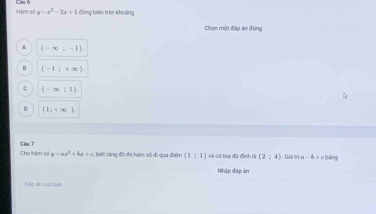 Cau 6
Hàm số y=x^2-2x+1 đồng biến trên khoảng
Chọn một đáp án đúng
A (-∈fty ;-1).
B (-1;+∈fty ).
C (-∈fty ;1).
D (1;+∈fty ). 
Câu 7
Cho hàm số y=ax^2+bx+c , biết rằng đồ thị hàm số đi qua điểm (1;1) và có toạ độ đỉnh là (2;4). Giá trị a-b+c bằng
Nhập đáp án
Đáp án của ban