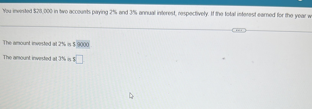 You invested $28,000 in two accounts paying 2% and 3% annual interest, respectively. If the total interest earned for the year w 
The amount invested at 2% is $ 9000. 
The amount invested at 3% is $□.