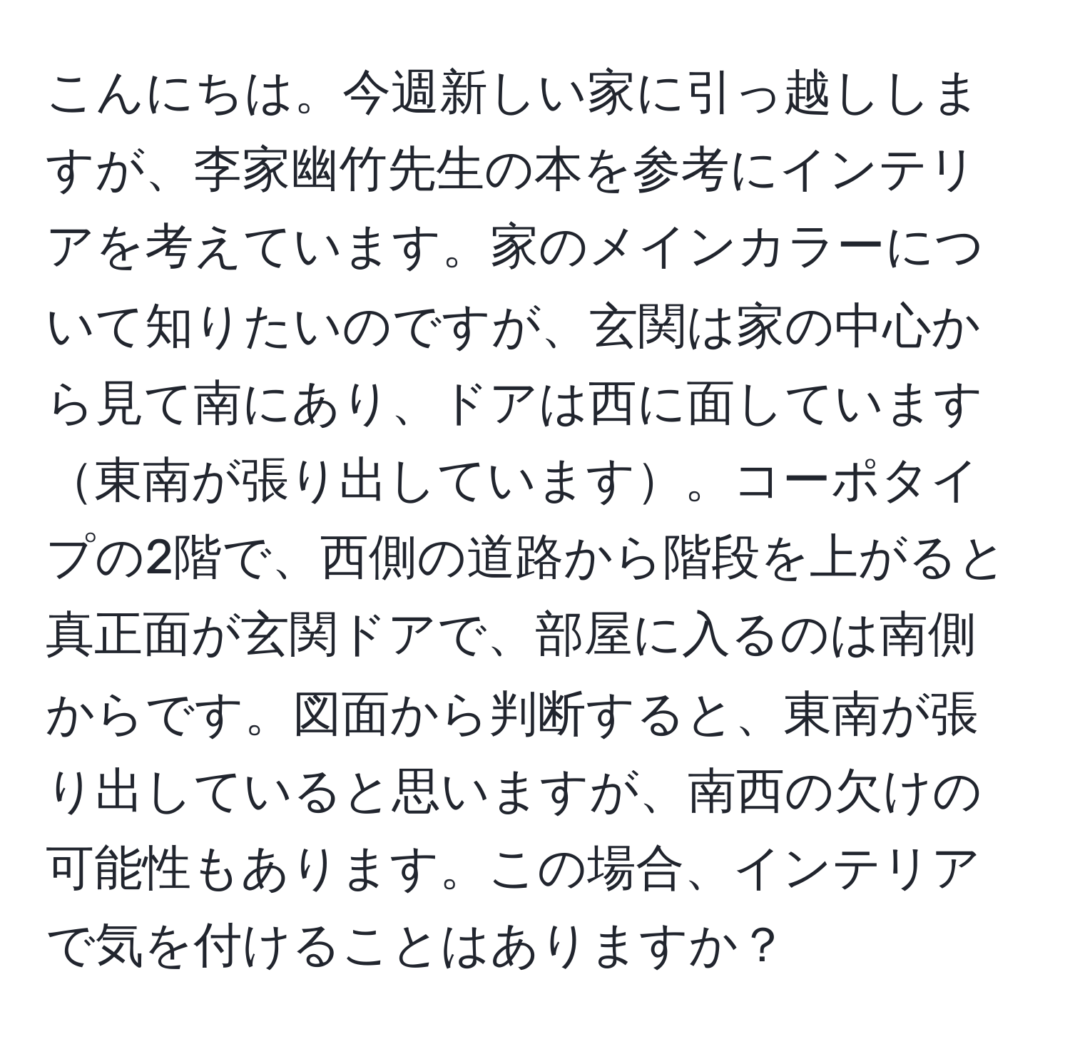 こんにちは。今週新しい家に引っ越ししますが、李家幽竹先生の本を参考にインテリアを考えています。家のメインカラーについて知りたいのですが、玄関は家の中心から見て南にあり、ドアは西に面しています東南が張り出しています。コーポタイプの2階で、西側の道路から階段を上がると真正面が玄関ドアで、部屋に入るのは南側からです。図面から判断すると、東南が張り出していると思いますが、南西の欠けの可能性もあります。この場合、インテリアで気を付けることはありますか？