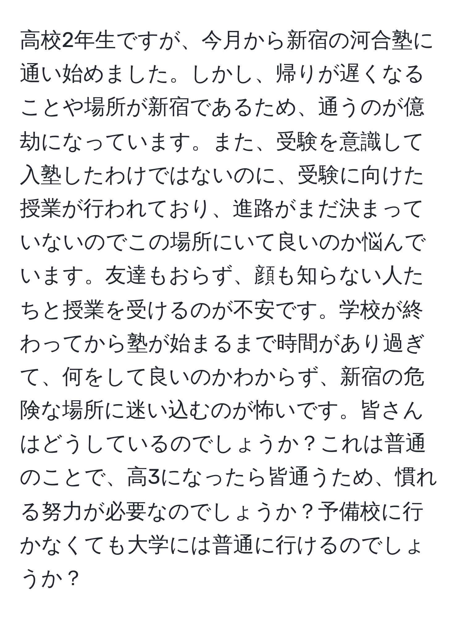 高校2年生ですが、今月から新宿の河合塾に通い始めました。しかし、帰りが遅くなることや場所が新宿であるため、通うのが億劫になっています。また、受験を意識して入塾したわけではないのに、受験に向けた授業が行われており、進路がまだ決まっていないのでこの場所にいて良いのか悩んでいます。友達もおらず、顔も知らない人たちと授業を受けるのが不安です。学校が終わってから塾が始まるまで時間があり過ぎて、何をして良いのかわからず、新宿の危険な場所に迷い込むのが怖いです。皆さんはどうしているのでしょうか？これは普通のことで、高3になったら皆通うため、慣れる努力が必要なのでしょうか？予備校に行かなくても大学には普通に行けるのでしょうか？