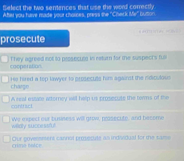 Select the two sentences that use the word correctly.
After you have made your choices, press the "Check Me" buton.
O ROTENTAL PGNE
prosecute
They agreed not to prosecute in return for the suspect's full
cooperation.
He hired a top lawyer to prosecute him against the ridiculous
charge .
A real estate attorney will help us prosecute the terms of the
contract
We expect our business will grow, prosecute, and become
wildly successful
Our government cannot prosecute an individual for the same
crime twice