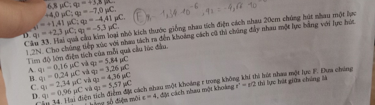 6,8mu C; q_2=+3,8mu C.
+4,0mu C; q_2=-7,0mu C. 
knhỏ kích thước giống nhau tích điện cách nhau 20cm chúng hút nhau một lực
D. q_1=+2,3mu C; q_2=-5,3mu C. _1i=+1,41mu C; q_2=-4,41mu C. 
1.2N. Cho chúng tiếp xúc với nhau tách ra đến khoảng cách cũ thì chúng đầy nhau một lực bằng với lực hút.
C
Tìm độ lớn điện tích của mỗi quả cầu lúc đầu.
và q_2=5,84mu C
A. q_1=0,16mu C và q_2=3,26mu C
B. q_1=0,24mu C và q_2=4,36mu C
hì hút nhau một lực F. Đưa chúng
C. q_1=2,34mu C và q_2=5,57mu C
hằng số điện môi varepsilon =4 , đặt cách nhau một khoảng r'=r/2 thì lực hút giữa chúng là
34. Hai điện tích điểm đặt cách nhau một khoảng r trong khôi
D. q_1=0,96mu C