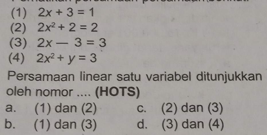 (1) 2x+3=1
(2) 2x^2+2=2
(3) 2x-3=3
(4) 2x^2+y=3
Persamaan linear satu variabel ditunjukkan
oleh nomor .... (HOTS)
a. (1) dan (2) c. (2) dan (3)
b. (1) dan (3) d. (3) dan (4)