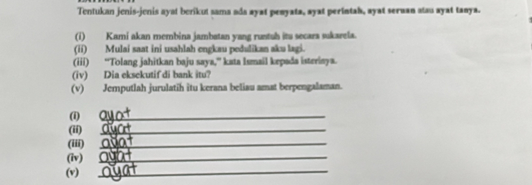 Tentukan jenis-jenis ayat berikut sama ada ayat penyata, ayat perintah, ayat seruan atau ayat tanya. 
(i) Kami akan membina jambatan yang runtah its secara sukarela. 
(ii) Mulai saat ini usahlah engkau pedulikan aku lagi. 
(iii) “Tolang jahitkan baju saya,” kata Ismail kepada isteriaya. 
(iv) Dia eksekutif di bank itu? 
(v) Jemputlah jurulatih itu kerana beliau amst berpengalaman. 
(i) 
_ 
(ii) 
_ 
(iii)_ 
(iv)_ 
(v) 
_