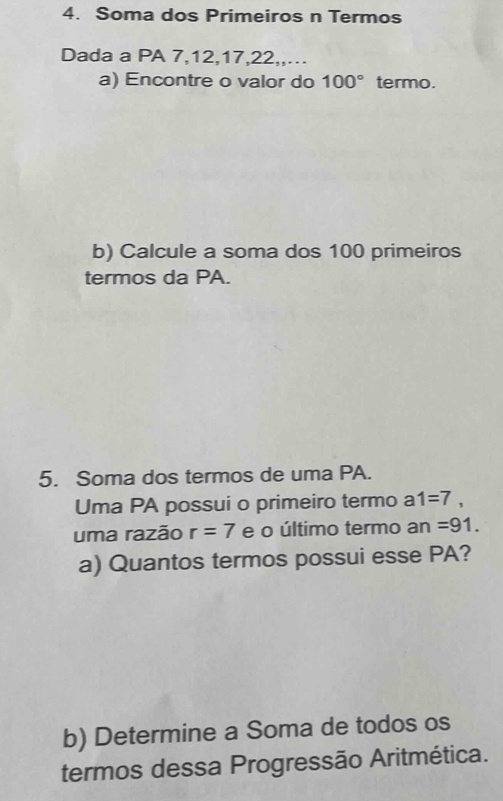 Soma dos Primeiros n Termos 
Dada a PA 7, 12, 17, 22,,…. 
a) Encontre o valor do 100° termo. 
b) Calcule a soma dos 100 primeiros 
termos da PA. 
5. Soma dos termos de uma PA. 
Uma PA possui o primeiro termo a 1=7, 
uma razão r=7 e o último termo an=91. 
a) Quantos termos possui esse PA? 
b) Determine a Soma de todos os 
termos dessa Progressão Aritmética.