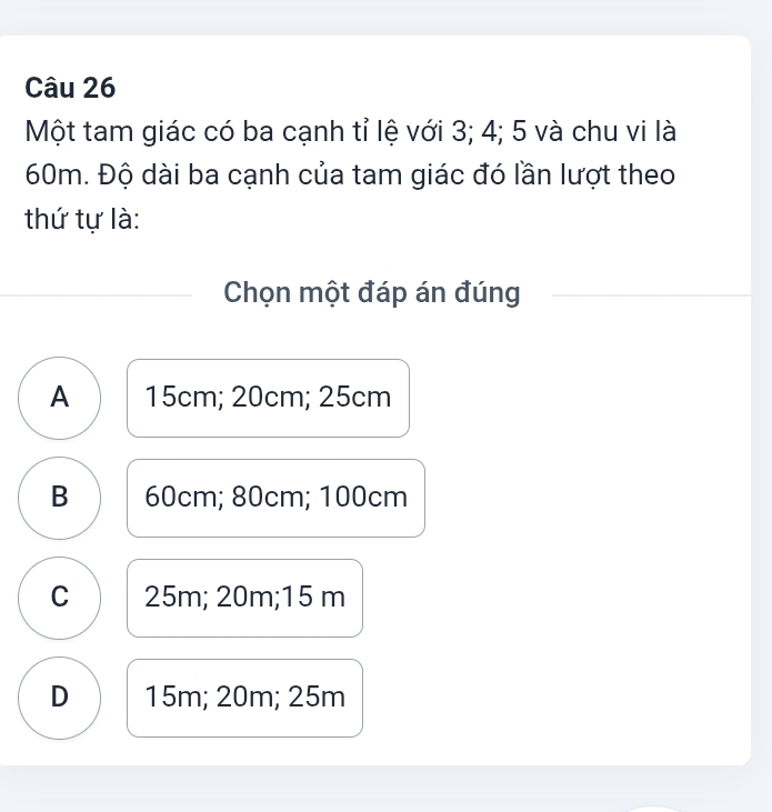 Một tam giác có ba cạnh tỉ lệ với 3; 4; 5 và chu vi là
60m. Độ dài ba cạnh của tam giác đó lần lượt theo
thứ tự là:
Chọn một đáp án đúng
A 15cm; 20cm; 25cm
B 60cm; 80cm; 100cm
C 25m; 20m; 15 m
D 15m; 20m; 25m