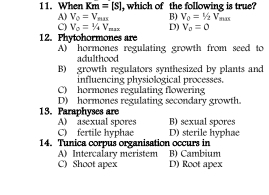 When Km=[S] , which of the following is true?
A) V_0=V_max B) V_0=1/2V_man
C) V_o=1/4V_max D) V_o=0
12. Phytohormones are
A) hormones regulating growth from seed to
adulthood
B) growth regulators synthesized by plants and
influencing physiological processes.
C) hormones regulating flowering
D) hormones regulating secondary growth.
13. Paraphyses are B) sexual spores
A) asexual spores
C) fertile hyphae D) sterile hyphae
14. Tunica corpus organisation occurs in
A) Intercalary méristem B) Cambium
C) Shoot apex D) Root apex