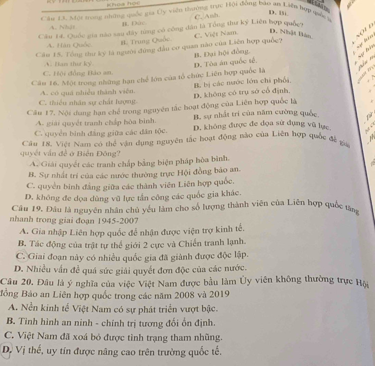 Khoa học
MéDAEDU
Câu 13. Một trong những quốc gia Ủy viên thường trực Hội đồng bão an Liên hợp quốc là
A. Nhật B. Đức. C. Anh.
D. Bi
Cầu 14. Quốc gia nào sau đây từng có công dân là Tổng thư kỷ Liên hợp quốc?
A. Hàn Quốc. B. Trung Quốc. C. Việt Nam. D. Nhật Bản. Nội l
Câu 15. Tổng thư kỷ là người đứng đầu cơ quan nào của Liên hợp quốc?
B. Đại hội đồng.
Sự hìn
A. Ban thư ký. D. Tòa án quốc tế.
Sự hì
Đâu n
C. Hội đồng Bảo an.
     
Câu 16. Một trong những hạn chế lớn của tổ chức Liên hợp quốc là
A. có quá nhiều thành viên. B bị các nước lớn chi phối,
+ N
C. thiếu nhân sự chất lượng. D. không có trụ sở cổ định,
Câu 17. Nội dung hạn chế trong nguyên tắc hoạt động của Liên hợp quốc là
x
A. giải quyết tranh chấp hòa bình. B. sự nhất trí của năm cường quốc Từ
C. quyền bình đẳng giữa các dân tộc. D. không được đe dọa sử dụng vũ lực.
   
Cầu 18. Việt Nam có thể vận dụng nguyên tắc hoạt động nào của Liên hợp quốc đề giái
quyết vấn đề ở Biển Đông?
A. Giải quyết các tranh chấp bằng biện pháp hòa bình.
a
B. Sự nhất trí của các nước thường trực Hội đồng bảo an.
C. quyền bình đẳng giữa các thành viên Liên hợp quốc.
D. không đe dọa dùng vũ lực tấn công các quốc gia khác.
Câu 19. Đâu là nguyên nhân chủ yếu làm cho số lượng thành viên của Liên hợp quốc tăng
nhanh trong giai đoạn 1945-2007
A. Gia nhập Liên hợp quốc đễ nhận được viện trợ kinh tế.
B. Tác động của trật tự thế giới 2 cực và Chiến tranh lạnh.
C. Giai đoạn này có nhiều quốc gia đã giành được độc lập.
D. Nhiều vấn đề quá sức giải quyết đơn độc của các nước.
Câu 20. Đâu là ý nghĩa của việc Việt Nam được bầu làm Ủy viên không thường trực Hội
Bồng Bảo an Liên hợp quốc trong các năm 2008 và 2019
A. Nền kinh tế Việt Nam có sự phát triển vượt bậc.
B. Tình hình an ninh - chính trị tương đối ồn định.
C. Việt Nam đã xoá bỏ được tình trạng tham nhũng.
D. Vị thế, uy tín được nâng cao trên trường quốc tế.