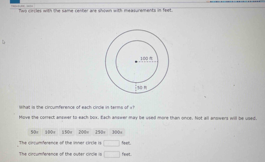 TREASURE, JADA Two circles with the same center are shown with measurements in feet.
What is the circumference of each circle in terms of x?
Move the correct answer to each box. Each answer may be used more than once. Not all answers will be used.
50π 100π 150π 200π 250π 300π
The circumference of the inner circle is □ f eet.
The circumference of the outer circle is □ feet.