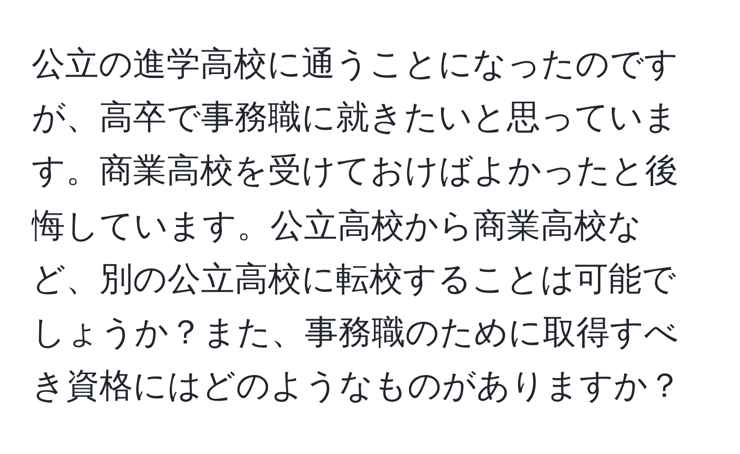 公立の進学高校に通うことになったのですが、高卒で事務職に就きたいと思っています。商業高校を受けておけばよかったと後悔しています。公立高校から商業高校など、別の公立高校に転校することは可能でしょうか？また、事務職のために取得すべき資格にはどのようなものがありますか？