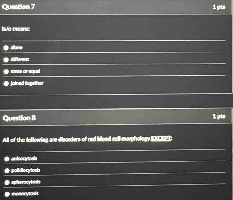 Is/o means:
alone
different
same or equal
joined together
Question 8 1 pts
All of the following are disorders of red blood cell morphology EXCEPT:
anisocytosis
poikilocytosis
spherocytosis
monocytosis