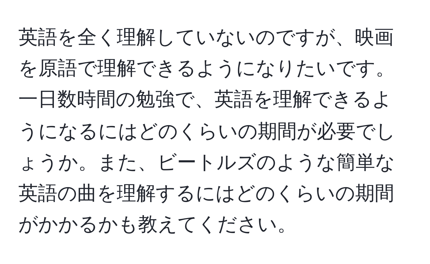 英語を全く理解していないのですが、映画を原語で理解できるようになりたいです。一日数時間の勉強で、英語を理解できるようになるにはどのくらいの期間が必要でしょうか。また、ビートルズのような簡単な英語の曲を理解するにはどのくらいの期間がかかるかも教えてください。