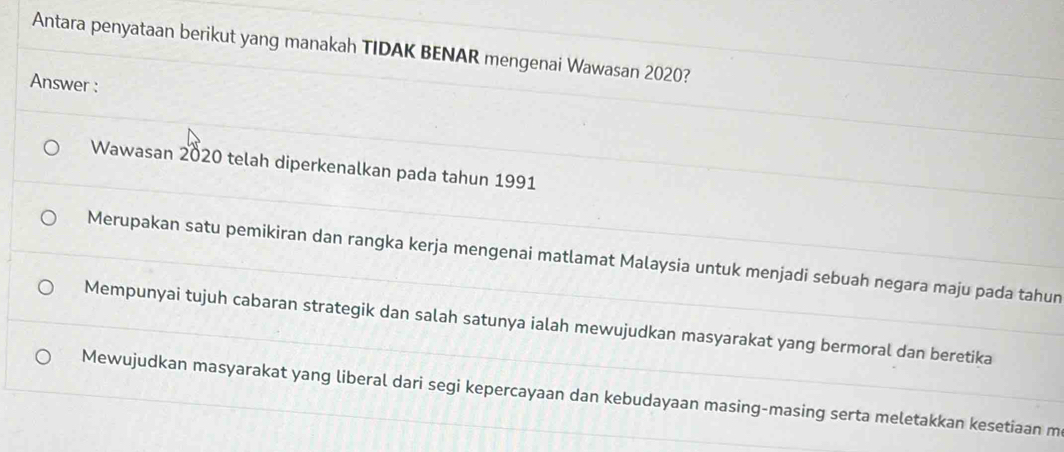 Antara penyataan berikut yang manakah TIDAK BENAR mengenai Wawasan 2020?
Answer :
Wawasan 2020 telah diperkenalkan pada tahun 1991
Merupakan satu pemikiran dan rangka kerja mengenai matlamat Malaysia untuk menjadi sebuah negara maju pada tahun
Mempunyai tujuh cabaran strategik dan salah satunya ialah mewujudkan masyarakat yang bermoral dan beretika
Mewujudkan masyarakat yang liberal dari segi kepercayaan dan kebudayaan masing-masing serta meletakkan kesetiaan m