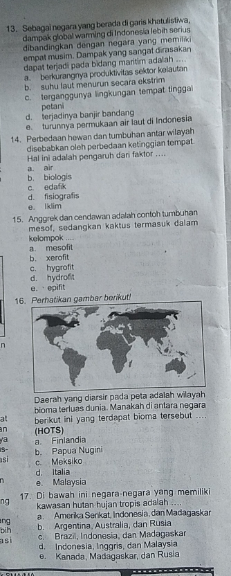 Sebagai negara yang berada di garis khatulistiwa,
dampak global warming di Indonesia lebih serius
dibandingkan dengan negara yang memiliki
empat musim. Dampak yang sangat dirasakan
dapat terjadi pada bidang maritim adalah ....
a. berkurangnya produktivitas sektor kelautan
b. suhu laut menurun secara ekstrim
c. terganggunya lingkungan tempat tinggal
petani
d. terjadinya banjir bandang
e. turunnya permukaan air laut di Indonesia
14. Perbedaan hewan dan tumbuhan antar wilayah
disebabkan oleh perbedaan ketinggian tempat.
Hal ini adalah pengaruh dari faktor ....
a. air
b. biologis
c. edafik
d. fisiografis
e. Iklim
15. Anggrek dan cendawan adalah contoh tumbuhan
mesof, sedangkan kaktus termasuk dalam
kelompok ....
a. mesofit
b. xerofit
c. hygrofit
d. hydrofit
e. epifit
1hatikan gambar berikut!
n
Daerah yang diarsir pada peta adalah wilayah
bioma terluas dunia. Manakah di antara negara
at berikut ini yang terdapat bioma tersebut ....
an (HOTS)
ya a. Finlandia
S- b. Papua Nugini
asi c. Meksiko
d. Italia
n e. Malaysia
ng 17. Di bawah ini negara-negara yang memiliki
kawasan hutan hujan tropis adalah ....
ng a. Amerika Serikat, Indonesia, dan Madagaskar
bih b. Argentina, Australia, dan Rusia
asi c. Brazil, Indonesia, dan Madagaskar
d. Indonesia, Inggris, dan Malaysia
e. Kanada, Madagaskar, dan Rusia