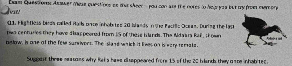 Exam Questions: Answer these questions on this sheet - you can use the notes to help you but try from memory 
irst! 
Q1. Flightless birds called Rails once inhabited 20 islands in the Pacific Ocean. During the last 
two centuries they have disappeared from 15 of these islands. The Aldabra Rail, shown 
below, is one of the few survivors. The island which it lives on is very remote. 
Suggest three reasons why Rails have disappeared from 15 of the 20 islands they once inhabited.