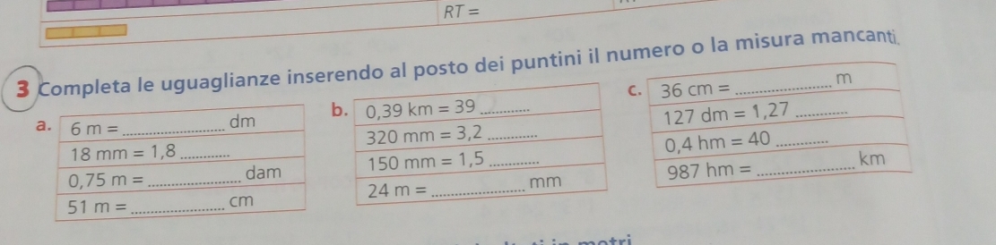 RT=
3 Completa le uguaglianze inserendo al posto dei puntini il numero o la misura mancant 
a. 6m= _
dm
b
18mm=1,8 _
_ 0,75m=
dam
51m= _
cm