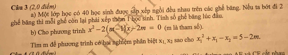 (2,0 điểm)
a) Một lớp học có 40 học sinh được sắp xếp ngồi đều nhau trên các ghế băng. Nếu ta bớt đi 2
ghế băng thì mỗi ghế còn lại phải xếp thêm 1 học sinh. Tính số ghế băng lúc đầu.
b) Cho phương trình x^2-2(m-1)x-2m=0 (m là tham số).
Tìm m để phương trình có hai nghiệm phân biệt xị, x_2 sao cho x_1^(2+x_1)-x_2=5-2m. 
in 4 (3 0 điểm)
A F và CF cắt nhau