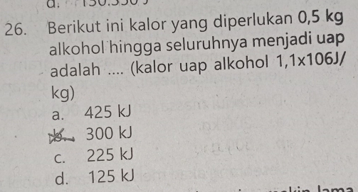 Berikut ini kalor yang diperlukan 0,5 kg
alkohol hingga seluruhnya menjadi uap 
adalah .... (kalor uap alkohol 1,1* 106J/
kg)
a. 425 kJ . 300 kJ
c. 225 kJ
d. 125 kJ